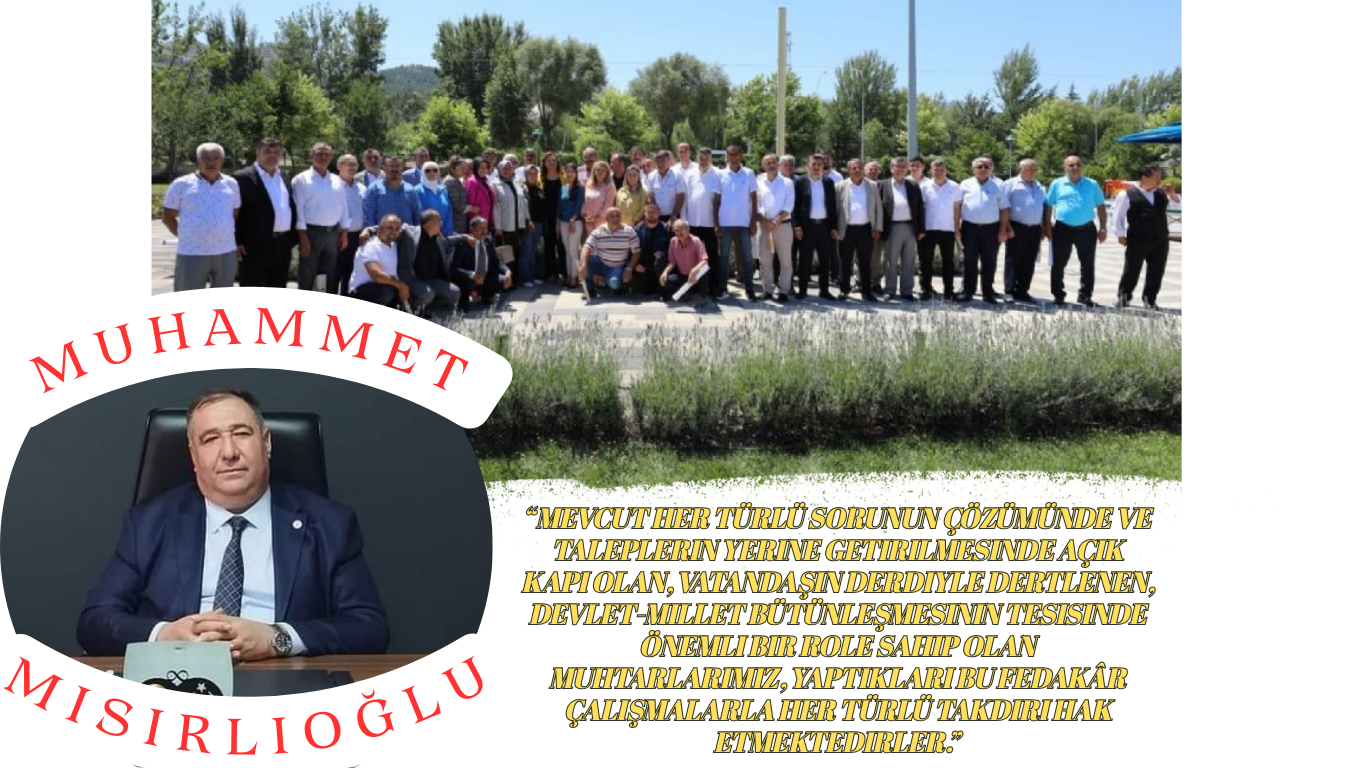 MUHAMMET MISIRLIOĞLU MUHTARLAR GÜNÜ MESAJI; “Mevcut her türlü sorunun çözümünde ve taleplerin yerine getirilmesinde açık kapı olan, vatandaşın derdiyle dertlenen, devlet-millet bütünleşmesinin tesisinde önemli bir role sahip olan muhtarlarımız, yaptıkları bu fedakâr çalışmalarla her türlü takdiri hak etmektedirler.”