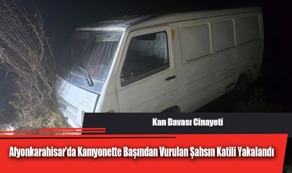 Kan Davası Cinayeti: Afyonkarahisar’da Kamyonette Başından Vurulan Şahsın Katili Yakalandı